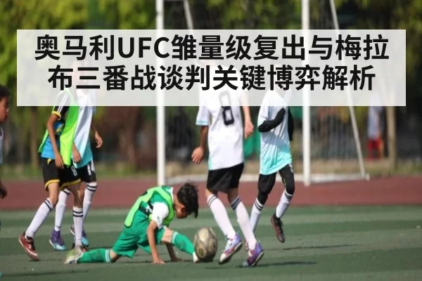 奥马利UFC雏量级复出与梅拉布三番战谈判关键博弈解析